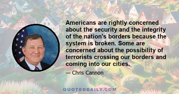 Americans are rightly concerned about the security and the integrity of the nation's borders because the system is broken. Some are concerned about the possibility of terrorists crossing our borders and coming into our