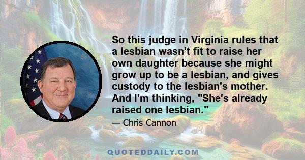 So this judge in Virginia rules that a lesbian wasn't fit to raise her own daughter because she might grow up to be a lesbian, and gives custody to the lesbian's mother. And I'm thinking, She's already raised one