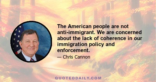 The American people are not anti-immigrant. We are concerned about the lack of coherence in our immigration policy and enforcement.