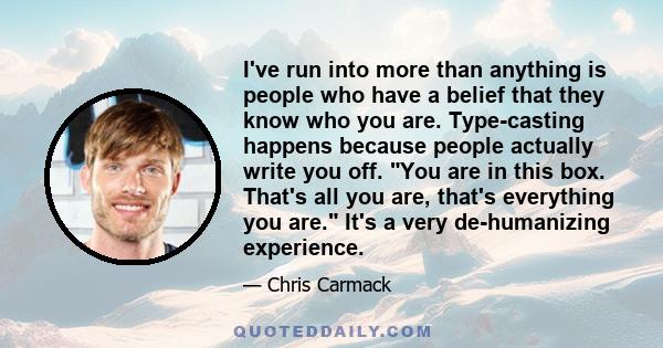 I've run into more than anything is people who have a belief that they know who you are. Type-casting happens because people actually write you off. You are in this box. That's all you are, that's everything you are.