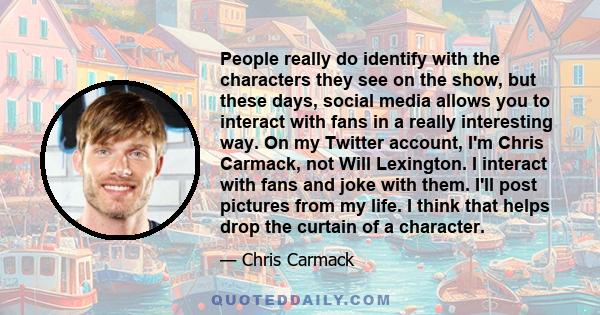 People really do identify with the characters they see on the show, but these days, social media allows you to interact with fans in a really interesting way. On my Twitter account, I'm Chris Carmack, not Will