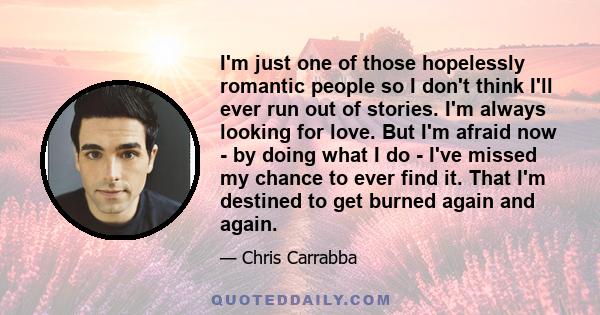 I'm just one of those hopelessly romantic people so I don't think I'll ever run out of stories. I'm always looking for love. But I'm afraid now - by doing what I do - I've missed my chance to ever find it. That I'm