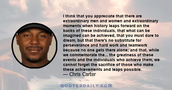 I think that you appreciate that there are extraordinary men and women and extraordinary moments when history leaps forward on the backs of these individuals, that what can be imagined can be achieved, that you must