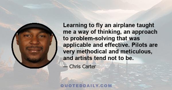 Learning to fly an airplane taught me a way of thinking, an approach to problem-solving that was applicable and effective. Pilots are very methodical and meticulous, and artists tend not to be.