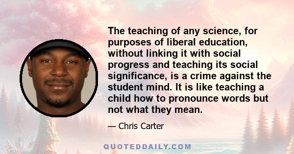 The teaching of any science, for purposes of liberal education, without linking it with social progress and teaching its social significance, is a crime against the student mind. It is like teaching a child how to