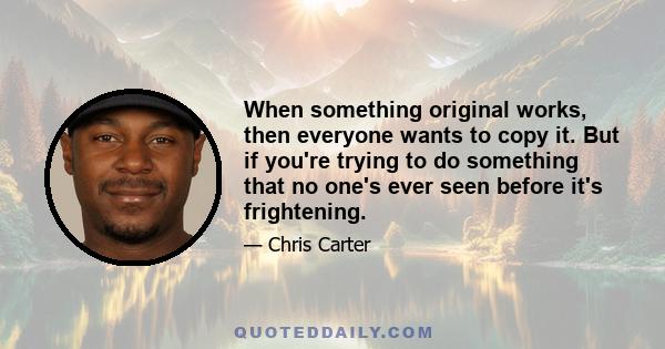 When something original works, then everyone wants to copy it. But if you're trying to do something that no one's ever seen before it's frightening.