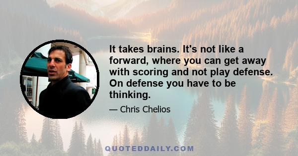 It takes brains. It's not like a forward, where you can get away with scoring and not play defense. On defense you have to be thinking.