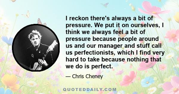 I reckon there's always a bit of pressure. We put it on ourselves, I think we always feel a bit of pressure because people around us and our manager and stuff call us perfectionists, which I find very hard to take