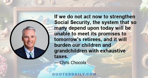 If we do not act now to strengthen Social Security, the system that so many depend upon today will be unable to meet its promises to tomorrow's retirees, and it will burden our children and grandchildren with exhaustive 