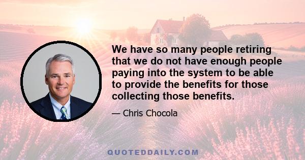 We have so many people retiring that we do not have enough people paying into the system to be able to provide the benefits for those collecting those benefits.