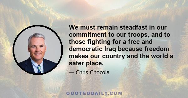 We must remain steadfast in our commitment to our troops, and to those fighting for a free and democratic Iraq because freedom makes our country and the world a safer place.