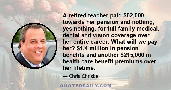 A retired teacher paid $62,000 towards her pension and nothing, yes nothing, for full family medical, dental and vision coverage over her entire career. What will we pay her? $1.4 million in pension benefits and another 