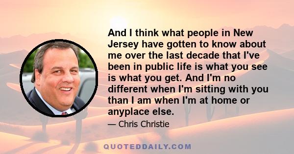 And I think what people in New Jersey have gotten to know about me over the last decade that I've been in public life is what you see is what you get. And I'm no different when I'm sitting with you than I am when I'm at 