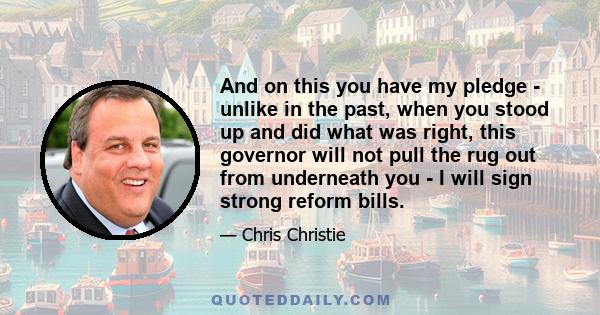 And on this you have my pledge - unlike in the past, when you stood up and did what was right, this governor will not pull the rug out from underneath you - I will sign strong reform bills.