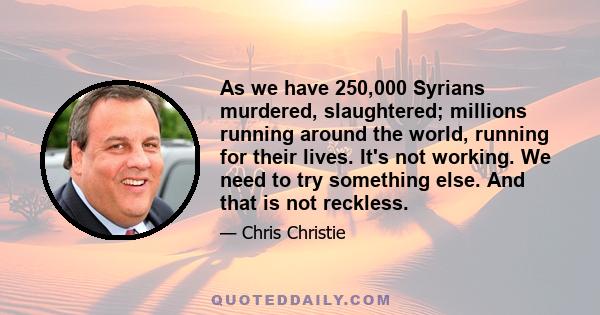 As we have 250,000 Syrians murdered, slaughtered; millions running around the world, running for their lives. It's not working. We need to try something else. And that is not reckless.