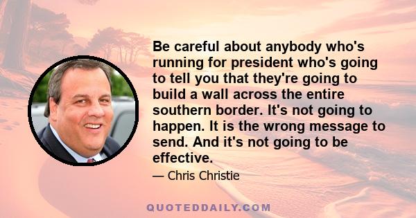 Be careful about anybody who's running for president who's going to tell you that they're going to build a wall across the entire southern border. It's not going to happen. It is the wrong message to send. And it's not