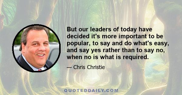 But our leaders of today have decided it's more important to be popular, to say and do what's easy, and say yes rather than to say no, when no is what is required.