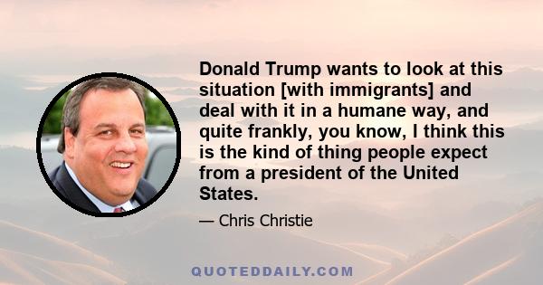 Donald Trump wants to look at this situation [with immigrants] and deal with it in a humane way, and quite frankly, you know, I think this is the kind of thing people expect from a president of the United States.