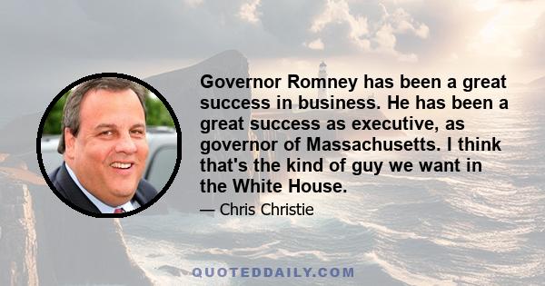 Governor Romney has been a great success in business. He has been a great success as executive, as governor of Massachusetts. I think that's the kind of guy we want in the White House.