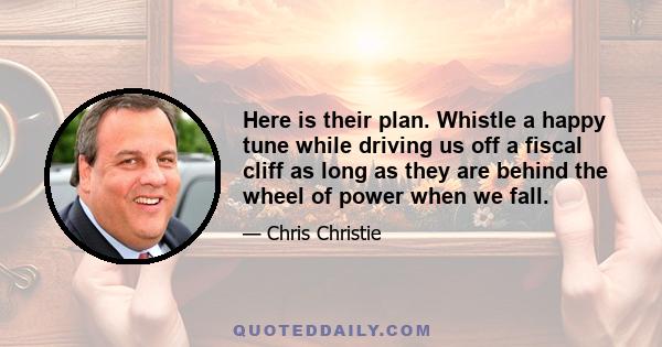 Here is their plan. Whistle a happy tune while driving us off a fiscal cliff as long as they are behind the wheel of power when we fall.