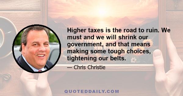 Higher taxes is the road to ruin. We must and we will shrink our government, and that means making some tough choices, tightening our belts.