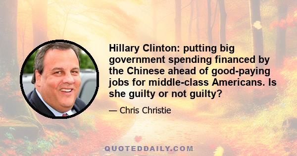 Hillary Clinton: putting big government spending financed by the Chinese ahead of good-paying jobs for middle-class Americans. Is she guilty or not guilty?