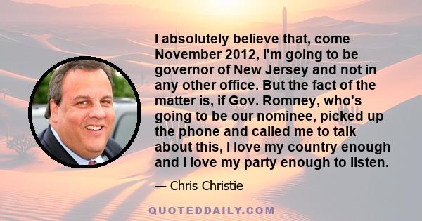 I absolutely believe that, come November 2012, I'm going to be governor of New Jersey and not in any other office. But the fact of the matter is, if Gov. Romney, who's going to be our nominee, picked up the phone and