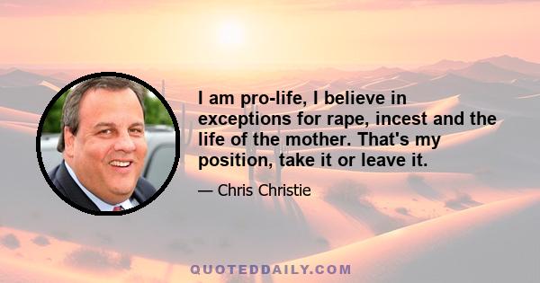 I am pro-life, I believe in exceptions for rape, incest and the life of the mother. That's my position, take it or leave it.