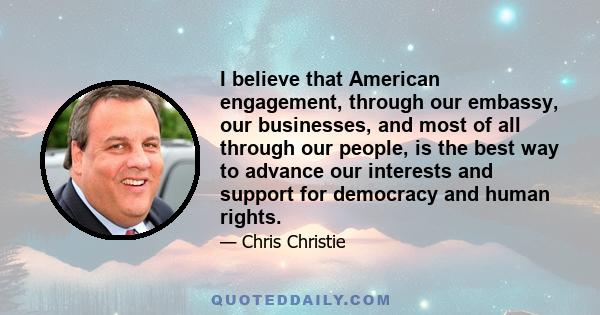 I believe that American engagement, through our embassy, our businesses, and most of all through our people, is the best way to advance our interests and support for democracy and human rights.