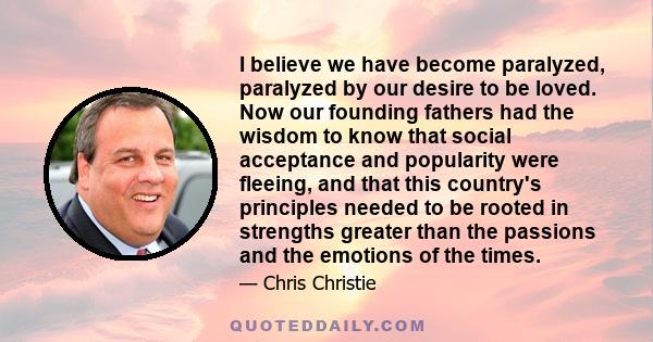 I believe we have become paralyzed, paralyzed by our desire to be loved. Now our founding fathers had the wisdom to know that social acceptance and popularity were fleeing, and that this country's principles needed to