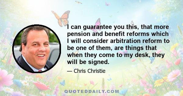 I can guarantee you this, that more pension and benefit reforms which I will consider arbitration reform to be one of them, are things that when they come to my desk, they will be signed.