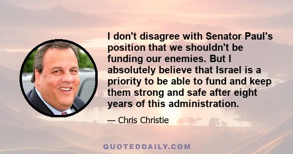 I don't disagree with Senator Paul's position that we shouldn't be funding our enemies. But I absolutely believe that Israel is a priority to be able to fund and keep them strong and safe after eight years of this