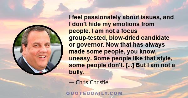 I feel passionately about issues, and I don't hide my emotions from people. I am not a focus group-tested, blow-dried candidate or governor. Now that has always made some people, you know, uneasy. Some people like that