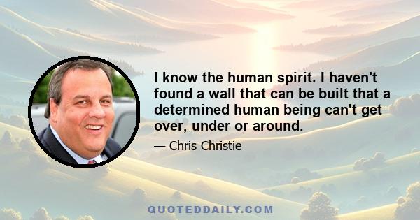 I know the human spirit. I haven't found a wall that can be built that a determined human being can't get over, under or around.