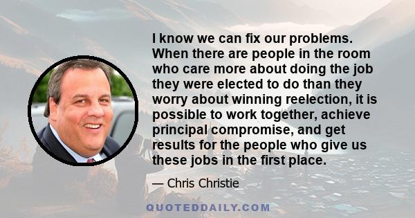 I know we can fix our problems. When there are people in the room who care more about doing the job they were elected to do than they worry about winning reelection, it is possible to work together, achieve principal