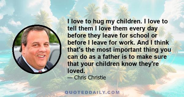 I love to hug my children. I love to tell them I love them every day before they leave for school or before I leave for work. And I think that's the most important thing you can do as a father is to make sure that your