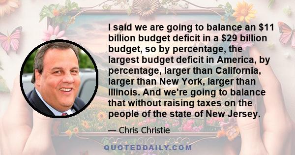 I said we are going to balance an $11 billion budget deficit in a $29 billion budget, so by percentage, the largest budget deficit in America, by percentage, larger than California, larger than New York, larger than