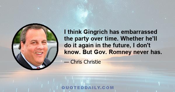 I think Gingrich has embarrassed the party over time. Whether he'll do it again in the future, I don't know. But Gov. Romney never has.