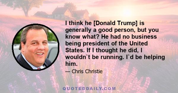 I think he [Donald Trump] is generally a good person, but you know what? He had no business being president of the United States. If I thought he did, I wouldn`t be running. I`d be helping him.