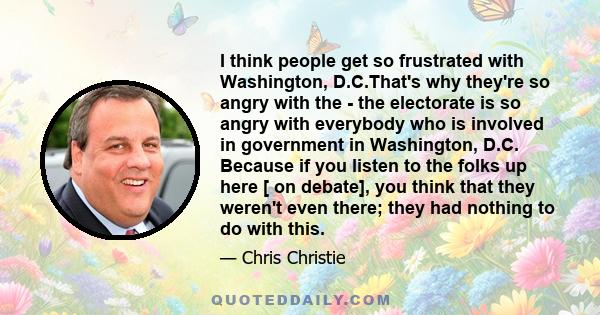 I think people get so frustrated with Washington, D.C.That's why they're so angry with the - the electorate is so angry with everybody who is involved in government in Washington, D.C. Because if you listen to the folks 