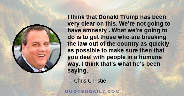 I think that Donald Trump has been very clear on this. We're not going to have amnesty . What we're going to do is to get those who are breaking the law out of the country as quickly as possible to make sure then that