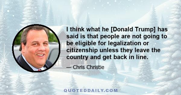 I think what he [Donald Trump] has said is that people are not going to be eligible for legalization or citizenship unless they leave the country and get back in line.