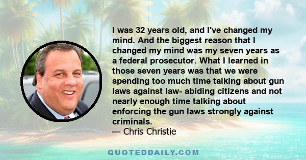 I was 32 years old, and I've changed my mind. And the biggest reason that I changed my mind was my seven years as a federal prosecutor. What I learned in those seven years was that we were spending too much time talking 