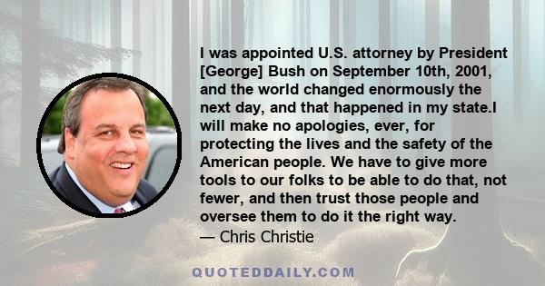 I was appointed U.S. attorney by President [George] Bush on September 10th, 2001, and the world changed enormously the next day, and that happened in my state.I will make no apologies, ever, for protecting the lives and 