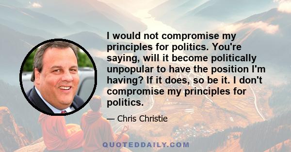 I would not compromise my principles for politics. You're saying, will it become politically unpopular to have the position I'm having? If it does, so be it. I don't compromise my principles for politics.