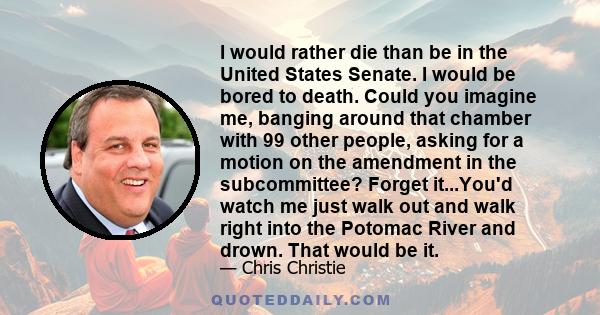 I would rather die than be in the United States Senate. I would be bored to death. Could you imagine me, banging around that chamber with 99 other people, asking for a motion on the amendment in the subcommittee? Forget 