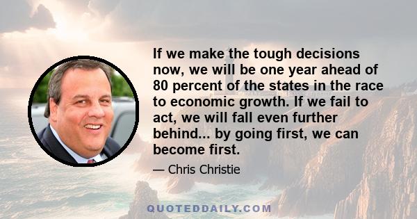 If we make the tough decisions now, we will be one year ahead of 80 percent of the states in the race to economic growth. If we fail to act, we will fall even further behind... by going first, we can become first.