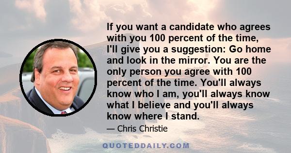 If you want a candidate who agrees with you 100 percent of the time, I'll give you a suggestion: Go home and look in the mirror. You are the only person you agree with 100 percent of the time. You'll always know who I