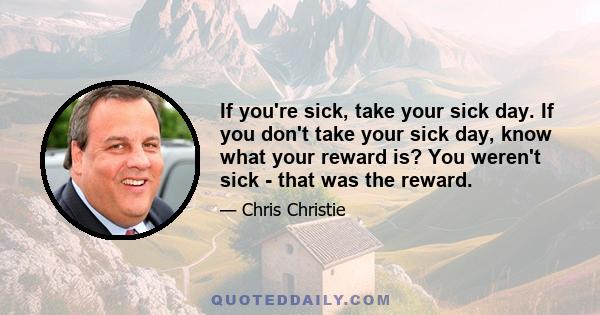 If you're sick, take your sick day. If you don't take your sick day, know what your reward is? You weren't sick - that was the reward.