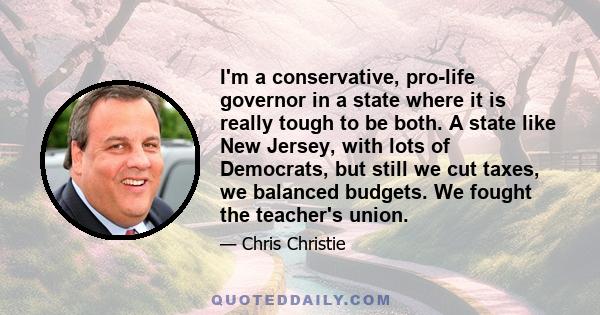 I'm a conservative, pro-life governor in a state where it is really tough to be both. A state like New Jersey, with lots of Democrats, but still we cut taxes, we balanced budgets. We fought the teacher's union.